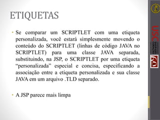 ETIQUETAS
• Se comparar um SCRIPTLET com uma etiqueta
personalizada, você estará simplesmente movendo o
conteúdo do SCRIPTLET (linhas de código JAVA no
SCRIPTLET) para uma classe JAVA separada,
substituindo, na JSP, o SCRIPTLET por uma etiqueta
“personalizada” especial e concisa, especificando a
associação entre a etiqueta personalizada e sua classe
JAVA em um arquivo .TLD separado.
• A JSP parece mais limpa
 