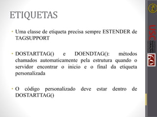 ETIQUETAS
• Uma classe de etiqueta precisa sempre ESTENDER de
TAGSUPPORT
• DOSTARTTAG() e DOENDTAG(): métodos
chamados automaticamente pela estrutura quando o
servidor encontrar o inicio e o final da etiqueta
personalizada
• O código personalizado deve estar dentro de
DOSTARTTAG()
 