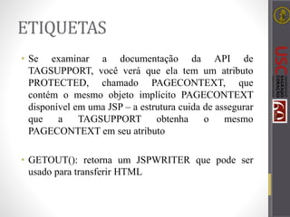 ETIQUETAS
• Se examinar a documentação da API de
TAGSUPPORT, você verá que ela tem um atributo
PROTECTED, chamado PAGECONTEXT, que
contém o mesmo objeto implícito PAGECONTEXT
disponível em uma JSP – a estrutura cuida de assegurar
que a TAGSUPPORT obtenha o mesmo
PAGECONTEXT em seu atributo
• GETOUT(): retorna um JSPWRITER que pode ser
usado para transferir HTML
 