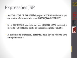 Expressões JSP
• As ETIQUETAS DE EXPRESSÃO pegam a STRING delimitada por
ela e a transferem usando uma INSTRUÇÃO OUT.PRINT()
• Se a EXPRESSÃO consistir em um OBJETO, JAVA invocará o
método TOSTRING() a partir da superclasse global OBJECT.
• A etiqueta de expressão, portanto, deve ter no mínimo uma
string delimitada
 