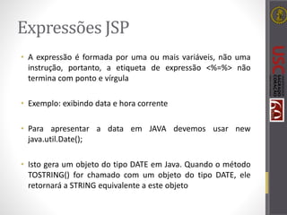 Expressões JSP
• A expressão é formada por uma ou mais variáveis, não uma
instrução, portanto, a etiqueta de expressão <%=%> não
termina com ponto e vírgula
• Exemplo: exibindo data e hora corrente
• Para apresentar a data em JAVA devemos usar new
java.util.Date();
• Isto gera um objeto do tipo DATE em Java. Quando o método
TOSTRING() for chamado com um objeto do tipo DATE, ele
retornará a STRING equivalente a este objeto
 