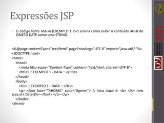 Expressões JSP
• O código fonte abaixo (EXEMPLO 1 JSP) ensina como exibir o conteúdo atual do
OBJETO DATE como uma STRING
<%@page contentType="text/html" pageEncoding="UTF-8" import="java.util.*"%>
<!DOCTYPE html>
<html>
<head>
<meta http-equiv="Content-Type" content="text/html; charset=UTF-8">
<title> :: EXEMPLO 1 - DATA :: </title>
</head>
<body>
<h1> :: EXEMPLO 1 - DATA :: </h1>
<p> <font face="TAHOMA" color="#green"> A hora atual é: <b> <%= new
java.util.Date()%> </font> </b> </p>
</body>
</html>
 