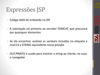 Expressões JSP
• Código JAVA foi embutido na JSP
• A solicitação vai primeiro ao servidor TOMCAT, que procurará
por quaisquer elementos
• Se ele encontrar, avaliará as variáveis incluídas na etiqueta e
inserirá a STRING equivalente nessa posição
• OUT.PRINT() é usado para mostrar a string ao cliente, no caso,
o navegador
 