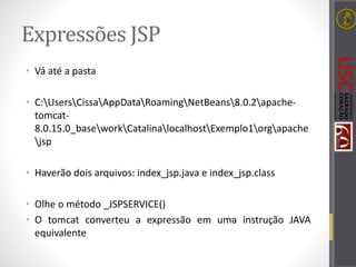 Expressões JSP
• Vá até a pasta
• C:UsersCissaAppDataRoamingNetBeans8.0.2apache-
tomcat-
8.0.15.0_baseworkCatalinalocalhostExemplo1orgapache
jsp
• Haverão dois arquivos: index_jsp.java e index_jsp.class
• Olhe o método _JSPSERVICE()
• O tomcat converteu a expressão em uma instrução JAVA
equivalente
 
