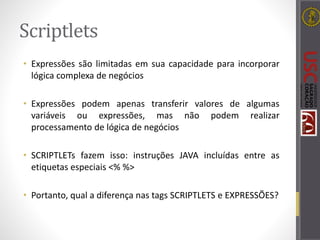 Scriptlets
• Expressões são limitadas em sua capacidade para incorporar
lógica complexa de negócios
• Expressões podem apenas transferir valores de algumas
variáveis ou expressões, mas não podem realizar
processamento de lógica de negócios
• SCRIPTLETs fazem isso: instruções JAVA incluídas entre as
etiquetas especiais <% %>
• Portanto, qual a diferença nas tags SCRIPTLETS e EXPRESSÕES?
 