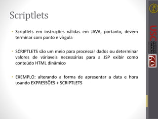 Scriptlets
• Scriptlets em instruções válidas em JAVA, portanto, devem
terminar com ponto e vírgula
• SCRIPTLETS são um meio para processar dados ou determinar
valores de váriaveis necessárias para a JSP exibir como
conteúdo HTML dinâmico
• EXEMPLO: alterando a forma de apresentar a data e hora
usando EXPRESSÕES + SCRIPTLETS
 