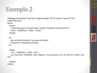 Exemplo 2
<%@page contentType="text/html" pageEncoding="UTF-8" import="java.util.*"%>
<!DOCTYPE html>
<html>
<head>
<meta http-equiv="Content-Type" content="text/html; charset=UTF-8">
<title> :: EXEMPLO 2 - DATA :: </title>
</head>
<%
java.util.Date horaAtual = new java.util.Date();
String hora = horaAtual.toString();
%>
<body>
<h1> :: EXEMPLO 2 - DATA ::</h1>
<p> <font face="TAHOMA" color="#green"> A hora atual é: <b> <%= hora %> </font> </b>
</p>
</body>
</html>
 