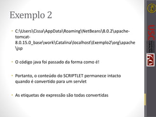 Exemplo 2
• C:UsersCissaAppDataRoamingNetBeans8.0.2apache-
tomcat-
8.0.15.0_baseworkCatalinalocalhostExemplo2orgapache
jsp
• O código java foi passado da forma como é!
• Portanto, o conteúdo do SCRIPTLET permanece intacto
quando é convertido para um servlet
• As etiquetas de expressão são todas convertidas
 