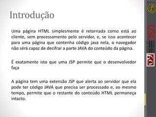 Introdução
Uma página HTML simplesmente é retornada como está ao
cliente, sem processamento pelo servidor, e, se isso acontecer
para uma página que contenha código java nela, o navegador
não sérá capaz de decifrar a parte JAVA do conteúdo da página.
É exatamente isto que uma JSP permite que o desenvolvedor
faça
A página tem uma extensão JSP que alerta ao servidor que ela
pode ter código JAVA que precisa ser processado e, ao mesmo
tempo, permite que o restante do conteúdo HTML permaneça
intacto.
 