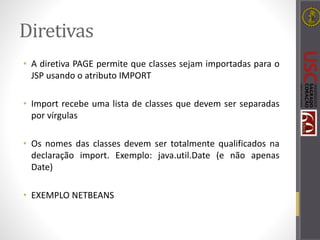Diretivas
• A diretiva PAGE permite que classes sejam importadas para o
JSP usando o atributo IMPORT
• Import recebe uma lista de classes que devem ser separadas
por vírgulas
• Os nomes das classes devem ser totalmente qualificados na
declaração import. Exemplo: java.util.Date (e não apenas
Date)
• EXEMPLO NETBEANS
 