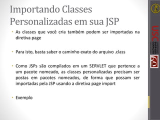 Importando Classes
Personalizadas em sua JSP
• As classes que você cria também podem ser importadas na
diretiva page
• Para isto, basta saber o caminho exato do arquivo .class
• Como JSPs são compilados em um SERVLET que pertence a
um pacote nomeado, as classes personalizadas precisam ser
postas em pacotes nomeados, de forma que possam ser
importadas pela JSP usando a diretiva page import
• Exemplo
 