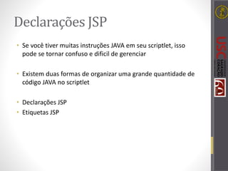 Declarações JSP
• Se você tiver muitas instruções JAVA em seu scriptlet, isso
pode se tornar confuso e dificil de gerenciar
• Existem duas formas de organizar uma grande quantidade de
código JAVA no scriptlet
• Declarações JSP
• Etiquetas JSP
 