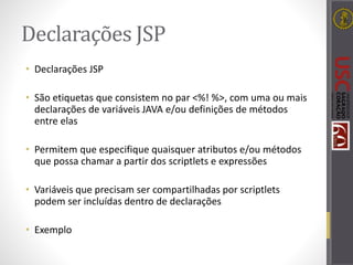 Declarações JSP
• Declarações JSP
• São etiquetas que consistem no par <%! %>, com uma ou mais
declarações de variáveis JAVA e/ou definições de métodos
entre elas
• Permitem que especifique quaisquer atributos e/ou métodos
que possa chamar a partir dos scriptlets e expressões
• Variáveis que precisam ser compartilhadas por scriptlets
podem ser incluídas dentro de declarações
• Exemplo
 