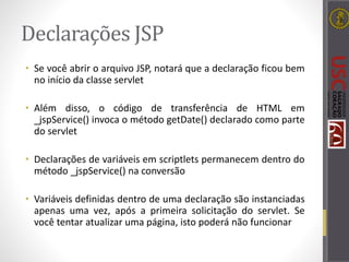 Declarações JSP
• Se você abrir o arquivo JSP, notará que a declaração ficou bem
no início da classe servlet
• Além disso, o código de transferência de HTML em
_jspService() invoca o método getDate() declarado como parte
do servlet
• Declarações de variáveis em scriptlets permanecem dentro do
método _jspService() na conversão
• Variáveis definidas dentro de uma declaração são instanciadas
apenas uma vez, após a primeira solicitação do servlet. Se
você tentar atualizar uma página, isto poderá não funcionar
 