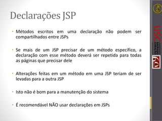 Declarações JSP
• Métodos escritos em uma declaração não podem ser
compartilhados entre JSPs
• Se mais de um JSP precisar de um método específico, a
declaração com esse método deverá ser repetida para todas
as páginas que precisar dele
• Alterações feitas em um método em uma JSP teriam de ser
levadas para a outra JSP
• Isto não é bom para a manutenção do sistema
• É recomendável NÃO usar declarações em JSPs
 