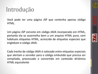 Introdução
Você pode ter uma página JSP que contenha apenas código
HTML.
Um página JSP consiste em código JAVA incorporado em HTML,
portanto ela se assemelha bem a um arquivo HTML puro, com
habituais etiquetas HTML, acrescido de etiquetas especiais que
englobam o código JAVA.
Cada trecho de código JAVA é colocado entre etiquetas especiais
que alertam o servidor para o código embutido que precisa ser
compilado, processado e convertido em conteúdo dinâmico
HTML equivalente
 