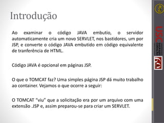 Introdução
Ao examinar o código JAVA embutio, o servidor
automaticamente cria um novo SERVLET, nos bastidores, um por
JSP, e converte o código JAVA embutido em código equivalente
de tranferência de HTML.
Código JAVA é opcional em páginas JSP.
O que o TOMCAT faz? Uma simples página JSP dá muito trabalho
ao container. Vejamos o que ocorre a seguir:
O TOMCAT “viu” que a solicitação era por um arquivo com uma
extensão .JSP e, assim preparou-se para criar um SERVLET.
 