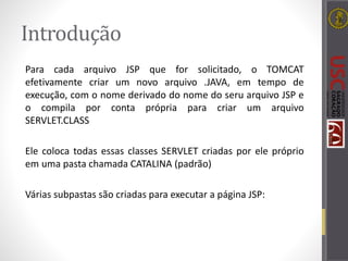 Introdução
Para cada arquivo JSP que for solicitado, o TOMCAT
efetivamente criar um novo arquivo .JAVA, em tempo de
execução, com o nome derivado do nome do seru arquivo JSP e
o compila por conta própria para criar um arquivo
SERVLET.CLASS
Ele coloca todas essas classes SERVLET criadas por ele próprio
em uma pasta chamada CATALINA (padrão)
Várias subpastas são criadas para executar a página JSP:
 