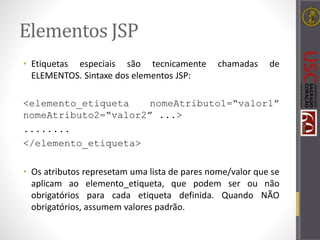 Elementos JSP
• Etiquetas especiais são tecnicamente chamadas de
ELEMENTOS. Sintaxe dos elementos JSP:
<elemento_etiqueta nomeAtributo1=“valor1”
nomeAtributo2=“valor2” ...>
........
</elemento_etiqueta>
• Os atributos represetam uma lista de pares nome/valor que se
aplicam ao elemento_etiqueta, que podem ser ou não
obrigatórios para cada etiqueta definida. Quando NÃO
obrigatórios, assumem valores padrão.
 