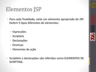 Elementos JSP
• Para cada finalidade, exite um elemento apropriado de JSP.
Exitem 5 tipos diferentes de elementos:
• Expressões
• Scriptlets
• Declarações
• Diretivas
• Elementos de ação
• Scriptlets e declarações são referidos como ELEMENTOS DE
SCRIPTING
 