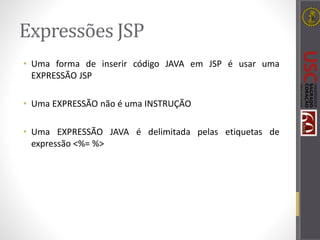 Expressões JSP
• Uma forma de inserir código JAVA em JSP é usar uma
EXPRESSÃO JSP
• Uma EXPRESSÃO não é uma INSTRUÇÃO
• Uma EXPRESSÃO JAVA é delimitada pelas etiquetas de
expressão <%= %>
 