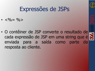 Expressões de JSPs
• <%= %>
• O contêiner de JSP converte o resultado de
cada expressão de JSP em uma string que é
enviada para a saída como parte da
resposta ao cliente.
 
