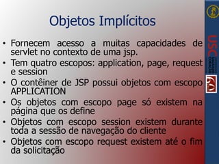 Objetos Implícitos
• Fornecem acesso a muitas capacidades de
servlet no contexto de uma jsp.
• Tem quatro escopos: application, page, request
e session
• O contêiner de JSP possui objetos com escopo
APPLICATION
• Os objetos com escopo page só existem na
página que os define
• Objetos com escopo session existem durante
toda a sessão de navegação do cliente
• Objetos com escopo request existem até o fim
da solicitação
 