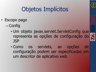 Objetos Implícitos
• Escopo page
– Config
• Um objeto javax.servlet.ServletConfig que
representa as opções de configuração do
JSP
• Como os servlets, as opções de
configuração podem ser especificadas em
um descritor de aplicativo web
 