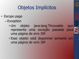 Objetos Implícitos
• Escopo page
– Exception
• Um objeto java.lang.Throwable que
representa uma exceção passada para
uma página de erro JSP.
• Esse objeto está disponível somente em
uma página de erro JSP
 