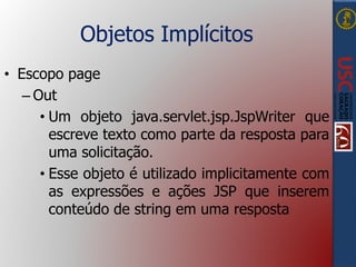 Objetos Implícitos
• Escopo page
– Out
• Um objeto java.servlet.jsp.JspWriter que
escreve texto como parte da resposta para
uma solicitação.
• Esse objeto é utilizado implicitamente com
as expressões e ações JSP que inserem
conteúdo de string em uma resposta
 