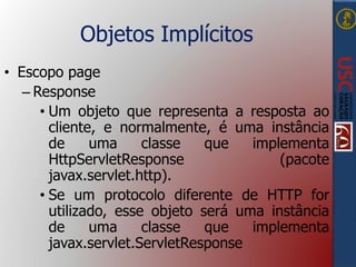 Objetos Implícitos
• Escopo page
– Response
• Um objeto que representa a resposta ao
cliente, e normalmente, é uma instância
de uma classe que implementa
HttpServletResponse (pacote
javax.servlet.http).
• Se um protocolo diferente de HTTP for
utilizado, esse objeto será uma instância
de uma classe que implementa
javax.servlet.ServletResponse
 