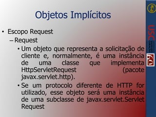 Objetos Implícitos
• Escopo Request
– Request
• Um objeto que representa a solicitação de
cliente e, normalmente, é uma instância
de uma classe que implementa
HttpServletRequest (pacote
javax.servlet.http).
• Se um protocolo diferente de HTTP for
utilizado, esse objeto será uma instância
de uma subclasse de javax.servlet.Servlet
Request
 