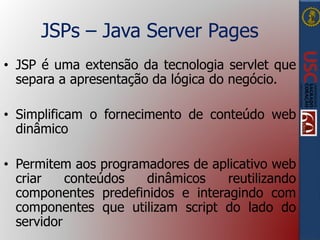 JSPs – Java Server Pages
• JSP é uma extensão da tecnologia servlet que
separa a apresentação da lógica do negócio.
• Simplificam o fornecimento de conteúdo web
dinâmico
• Permitem aos programadores de aplicativo web
criar conteúdos dinâmicos reutilizando
componentes predefinidos e interagindo com
componentes que utilizam script do lado do
servidor
 