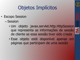Objetos Implícitos
• Escopo Session
– Session
• Um objeto javax.servlet.http.HttpSession
que representa as informações de sessão
de cliente se essa sessão tiver sido criada
• Esse objeto está disponível apenas em
páginas que participam de uma sessão
 