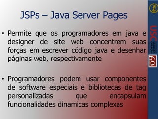 JSPs – Java Server Pages
• Permite que os programadores em java e
designer de site web concentrem suas
forças em escrever código java e desenhar
páginas web, respectivamente
• Programadores podem usar componentes
de software especiais e bibliotecas de tag
personalizadas que encapsulam
funcionalidades dinamicas complexas
 