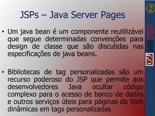 JSPs – Java Server Pages
• Um java bean é um componente reutilizável
que segue determinadas convenções para
design de classe que são discutidas nas
especificações de java beans.
• Bibliotecas de tag personalizadas são um
recurso poderoso do JSP que permite aos
desenvolvedores Java ocultar código
complexo para o acesso de banco de dados
e outros serviços úteis para páginas da Web
dinâmicas em tags personalizadas
 