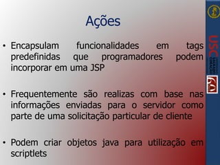Ações
• Encapsulam funcionalidades em tags
predefinidas que programadores podem
incorporar em uma JSP
• Frequentemente são realizas com base nas
informações enviadas para o servidor como
parte de uma solicitação particular de cliente
• Podem criar objetos java para utilização em
scriptlets
 