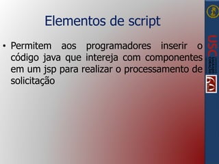 Elementos de script
• Permitem aos programadores inserir o
código java que intereja com componentes
em um jsp para realizar o processamento de
solicitação
 