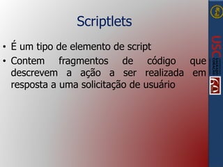 Scriptlets
• É um tipo de elemento de script
• Contem fragmentos de código que
descrevem a ação a ser realizada em
resposta a uma solicitação de usuário
 