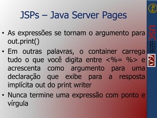 JSPs – Java Server Pages
• As expressões se tornam o argumento para
out.print()
• Em outras palavras, o container carrega
tudo o que você digita entre <%= %> e
acrescenta como argumento para uma
declaração que exibe para a resposta
implícita out do print writer
• Nunca termine uma expressão com ponto e
vírgula
 