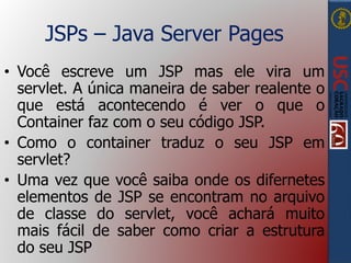 JSPs – Java Server Pages
• Você escreve um JSP mas ele vira um
servlet. A única maneira de saber realente o
que está acontecendo é ver o que o
Container faz com o seu código JSP.
• Como o container traduz o seu JSP em
servlet?
• Uma vez que você saiba onde os difernetes
elementos de JSP se encontram no arquivo
de classe do servlet, você achará muito
mais fácil de saber como criar a estrutura
do seu JSP
 