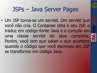 JSPs – Java Server Pages
• Um JSP torna-se um servlet. Um servlet que
você não cria. O Container olha o seu JSP, o
traduz em código-fonte Java e o compila em
uma classe servlet de Java completa.
Porém, você tem que saber o que acontece
quando o código que você escreveu em JSP
se transforma em código Java.
 