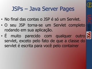 JSPs – Java Server Pages
• No final das contas o JSP é só um Servlet.
• O seu JSP torna-se um Servlet completo
rodando em sua aplicação.
• É muito parecido com qualquer outro
servlet, exceto pelo fato de que a classe do
servlet é escrita para você pelo container
 