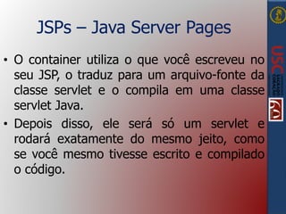 JSPs – Java Server Pages
• O container utiliza o que você escreveu no
seu JSP, o traduz para um arquivo-fonte da
classe servlet e o compila em uma classe
servlet Java.
• Depois disso, ele será só um servlet e
rodará exatamente do mesmo jeito, como
se você mesmo tivesse escrito e compilado
o código.
 