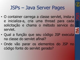 JSPs – Java Server Pages
• O container carrega a classe servlet, insta-a
e inicializa-a, cria uma thread para cada
solicitação e chama o método service do
servlet.
• Qual a função que seu código JSP executa
na classe do servlet afinal?
• Onde vão parar os elementos do JSP no
código fonte do servlet gerado?
 