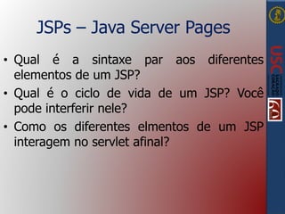 JSPs – Java Server Pages
• Qual é a sintaxe par aos diferentes
elementos de um JSP?
• Qual é o ciclo de vida de um JSP? Você
pode interferir nele?
• Como os diferentes elmentos de um JSP
interagem no servlet afinal?
 