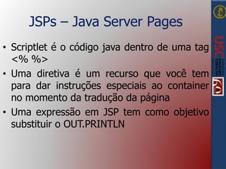 JSPs – Java Server Pages
• Scriptlet é o código java dentro de uma tag
<% %>
• Uma diretiva é um recurso que você tem
para dar instruções especiais ao container
no momento da tradução da página
• Uma expressão em JSP tem como objetivo
substituir o OUT.PRINTLN
 