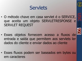 Servlets
• O método chave em casa servlet é o SERVICE,
que aceita um objeto SERVLETRESPONSE e
SERVLET REQUEST
• Esses objetos fornecem acesso a fluxos de
entrada e saída que permitem aos servlets ler
dados do cliente e enviar dados ao cliente
• Esses fluxos podem ser baseados em bytes ou
em caracteres
 