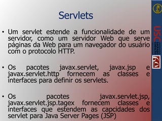 Servlets
• Um servlet estende a funcionalidade de um
servidor, como um servidor Web que serve
páginas da Web para um navegador do usuário
com o protocolo HTTP.
• Os pacotes javax.servlet, javax.jsp e
javax.servlet.http fornecem as classes e
interfaces para definir os servlets.
• Os pacotes javax.servlet.jsp,
javax.servlet.jsp.tagex fornecem classes e
interfaces que estendem as capcidades dos
servlet para Java Server Pages (JSP)
 
