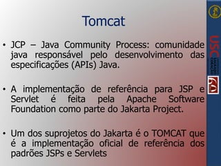 Tomcat
• JCP – Java Community Process: comunidade
java responsável pelo desenvolvimento das
especificações (APIs) Java.
• A implementação de referência para JSP e
Servlet é feita pela Apache Software
Foundation como parte do Jakarta Project.
• Um dos suprojetos do Jakarta é o TOMCAT que
é a implementação oficial de referência dos
padrões JSPs e Servlets
 